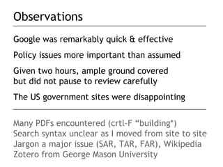 Observations
Google was remarkably quick & effective
Policy issues more important than assumed
Given two hours, ample ground covered
but did not pause to review carefully
The US government sites were disappointing


Many PDFs encountered (crtl-F “building*)
Search syntax unclear as I moved from site to site
Jargon a major issue (SAR, TAR, FAR), Wikipedia
Zotero from George Mason University
 