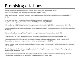 Promising citations
“Energy Information Administration (EIA) - Annual Energy Outlook with Projections to 2030,”
http://www.eia.doe.gov/oiaf/aeo/index.html (accessed May 22, 2007).

“IPCC Technical Paper I: Technical Summary,” http://www.gcrio.org/ipcc/techrepI/techsumm.html (accessed May 22,
2007).

“IPCC Technical Paper I: Residential, Commercial and Institutional Buildings Sector,”
http://www.gcrio.org/ipcc/techrepI/residential.html#2.4 (accessed May 22, 2007).

“Climate Change 2001: Mitigation,” http://www.grida.no/climate/ipcc_tar/wg3/093.htm (accessed May 22, 2007).

“2006 Integrated Energy Policy Report Update,” http://www.energy.ca.gov/2006_policy_update/index.html (accessed May
22, 2007).

“Scenarios for a Clean Energy Future,” http://www.ornl.gov/sci/eere/cef/ (accessed May 22, 2007).

“Wege Summary Tb,” http://www.princeton.edu/~cmi/resources/wedgesumtb.htm (accessed May 22, 2007).

Organisation for Economic Co-operation and Development and International Energy Agency, World Energy Outlook
(Organisation for Economic Co-operation and Development ; Washington, D.C, 1977).

“Kyoto - End-Use Energy Demand (Residential & Commercial),” http://www.eia.doe.gov/oiaf/kyoto/enduse.html (accessed
May 22, 2007).

Pantelis Capros, et al., Climate Technology Strategies 1: Controlling Greenhouse Gases. Policy and Technology Options
(Physica-Verlag Heidelberg, 1999).

International Conference on Climate Change Research: Evaluation and Policy Implications, Climate Change Research:
Evaluation and Policy Implications (Amsterdam ; New York: Elsevier Science, 1995).
 