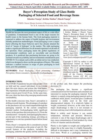 International Journal of Trend in Scientific Research and Development (IJTSRD)
Volume 6 Issue 3, March-April 2022 Available Online: www.ijtsrd.com e-ISSN: 2456 – 6470
@ IJTSRD | Unique Paper ID – IJTSRD49732 | Volume – 6 | Issue – 3 | Mar-Apr 2022 Page 1427
Buyer’s Perception Study of Glass Bottle
Packaging of Selected Food and Beverage Items
Khushee Taneja1
, Kritika Mathur2
, Dinesh Taneja2
1
SVKM’s Narsee Monjee Institute of Management Studies, Mumbai, Maharashtra, India
2
Dr. B. R. Ambedkar University Delhi, Delhi, India
ABSTRACT
Health has become the most prominent aspect of life as a side effect
of pandemic. Contaminated food is one of the major reasons for
health issues in the human body. The food packaging material is
expected to address the aspect of health hygiene and environment
friendly production methodologies. Food packaging is now a major
factor affecting the buyer behavior and it has already attained the
level of "means of dialogue" in the market. The right packaging
makes a significant difference for all around experience on all ends of
the spectrum. Glass packaging meets the global regulations of
environmental conditions such as recyclable and eco-friendly
products. It is predicted that purchasing decisions are going to be
inclined towards recyclability and environmental considerations post
COVID 19. To evaluate such a shift, an online survey was conducted,
which was designed to draw out the perceptions of buyers. This study
indicates a marked increase in usage of glass packaging in food
items, post this pandemic.
KEYWORDS: Food Packaging, Food processing, Customer
Perception, Green consumers, Sustainable food packaging
How to cite this paper: Khushee Taneja
| Kritika Mathur | Dinesh Taneja
"Buyer’s Perception Study of Glass
Bottle Packaging of Selected Food and
Beverage Items" Published in
International Journal
of Trend in
Scientific Research
and Development
(ijtsrd), ISSN: 2456-
6470, Volume-6 |
Issue-3, April 2022,
pp.1427-1434, URL:
www.ijtsrd.com/papers/ijtsrd49732.pdf
Copyright © 2022 by author (s) and
International Journal of Trend in
Scientific Research and Development
Journal. This is an
Open Access article
distributed under the
terms of the Creative Commons
Attribution License (CC BY 4.0)
(http://creativecommons.org/licenses/by/4.0)
INTRODUCTION:
The COVID-19 pandemic has put many people's lives
on hold and has caused individuals to re-evaluate
their life-style choices and actions like food habits.
The importance of health and safety has emerged as a
major concern post Covid-19 era. At the same time,
this year, there has been a big emerging trend towards
sustainability.
In this health conscious time, buyer’s perception is
drifting towards hygiene. The advantages of a product
to the purchasers are very much imparted through the
packaging material. In the current competition
oriented market, food-packaging holds significant
factors in the purchase-decision process [1]. From the
manufacturers’ viewpoint, food-packaging becomes a
pivotal part of the marketing strategy, providing an
opportunity to convince potential buyers before brand
selection.
From a buyer’s viewpoint, this is considered a crucial
resource of information at the point of sale [2]. The
overall features of the products, including the
packaging, underline the quality and the authenticity
of the product and, then impact the purchasing
decisions [3].
The packaging has become a significant
communication tool for food items and consumers are
interested in reusing the packaging material. Food
industry is majorly using packaging material such as
cardboard, metal, plastic, wood and glass. Cardboard
material is widely used in the food and
pharmaceutical industry. It is relatively lighter in
weight, economical, however, at the same time its
major disadvantage is that it is not resistant to
moisture and may react with food particles adversely.
Metal is widely used because it can sustain
temperature, moisture and pressure. However,
corrosion is one of the major disadvantages and it
may cause contamination of food products by virtue
of loss of vitamins and discoloration.
Plastic is also lighter in weight and configurable in
shapes but at the same time it is highly flammable,
difficult to decompose and it may contaminate the
food items. Wood as a packaging material has
IJTSRD49732
 