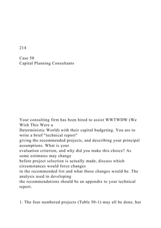 214
Case 50
Capital Planning Consultants
Your consulting firm has been hired to assist WWTWDW (We
Wish This Were a
Deterministic World) with their capital budgeting. You are to
write a brief "technical report"
giving the recommended projects, and describing your principal
assumptions. What is your
evaluation criterion, and why did you make this choice? As
some estimates may change
before project selection is actually made, discuss which
circumstances would force changes
in the recommended list and what those changes would be. The
analysis used in developing
the recommendations should be an appendix to your technical
report.
1. The four numbered projects (Table 50-1) may all be done, but
 