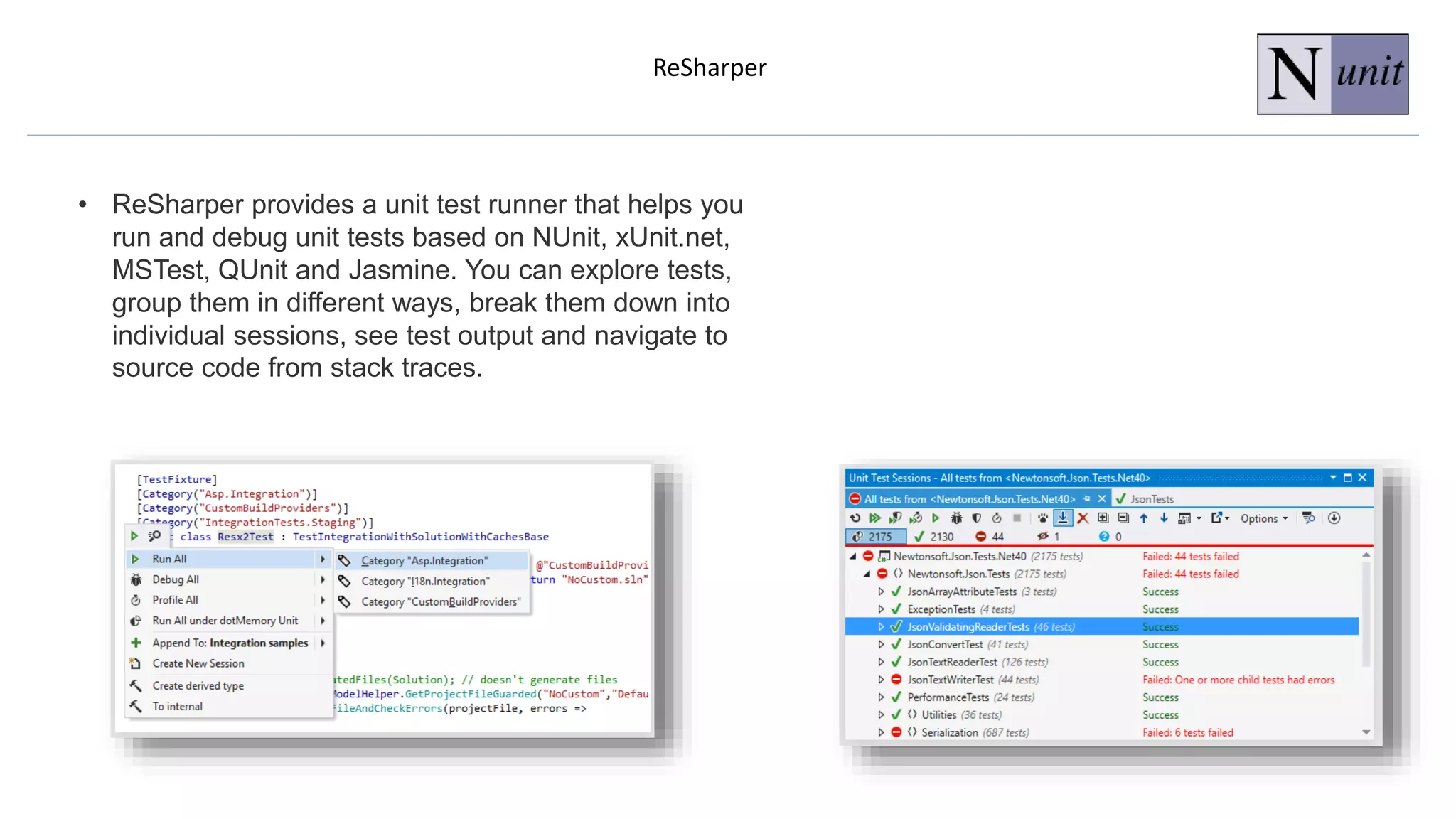ReSharper
• ReSharper provides a unit test runner that helps you
run and debug unit tests based on NUnit, xUnit.net,
MSTest, QUnit and Jasmine. You can explore tests,
group them in different ways, break them down into
individual sessions, see test output and navigate to
source code from stack traces.
 