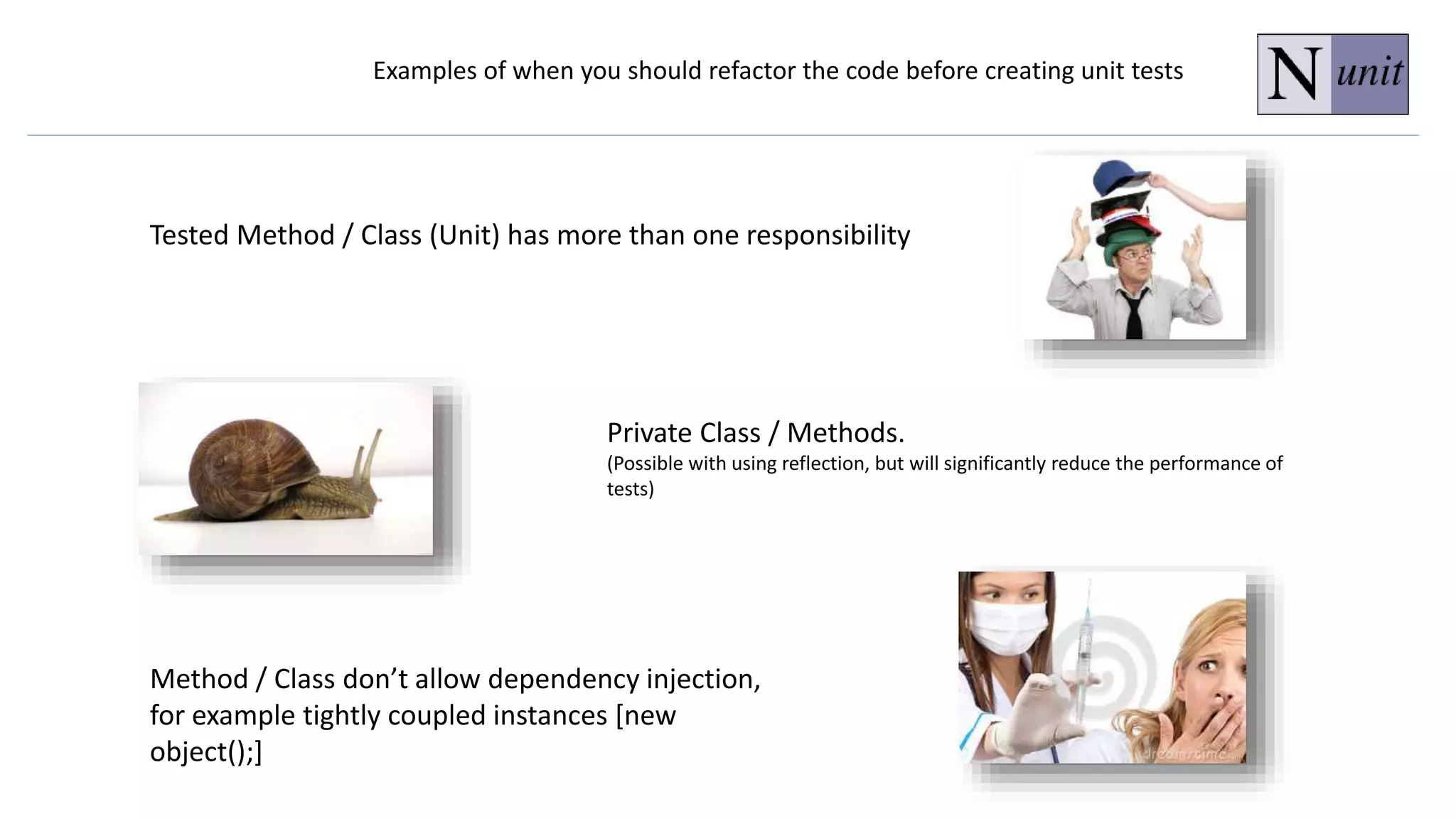 Examples of when you should refactor the code before creating unit tests
Tested Method / Class (Unit) has more than one responsibility
Private Class / Methods.
(Possible with using reflection, but will significantly reduce the performance of
tests)
Method / Class don’t allow dependency injection,
for example tightly coupled instances [new
object();]
 