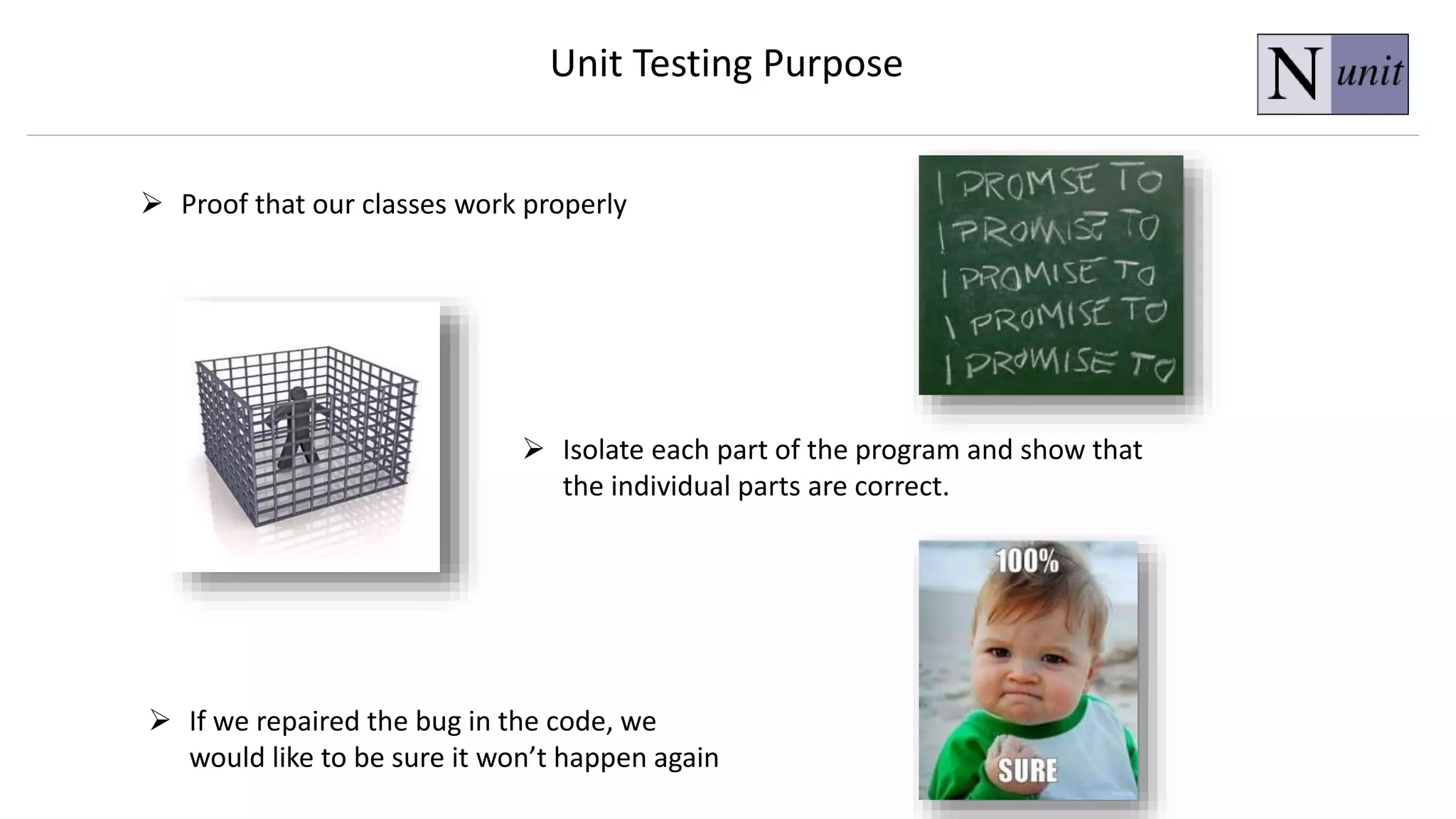Unit Testing Purpose
 Proof that our classes work properly
 If we repaired the bug in the code, we
would like to be sure it won’t happen again
 Isolate each part of the program and show that
the individual parts are correct.
 