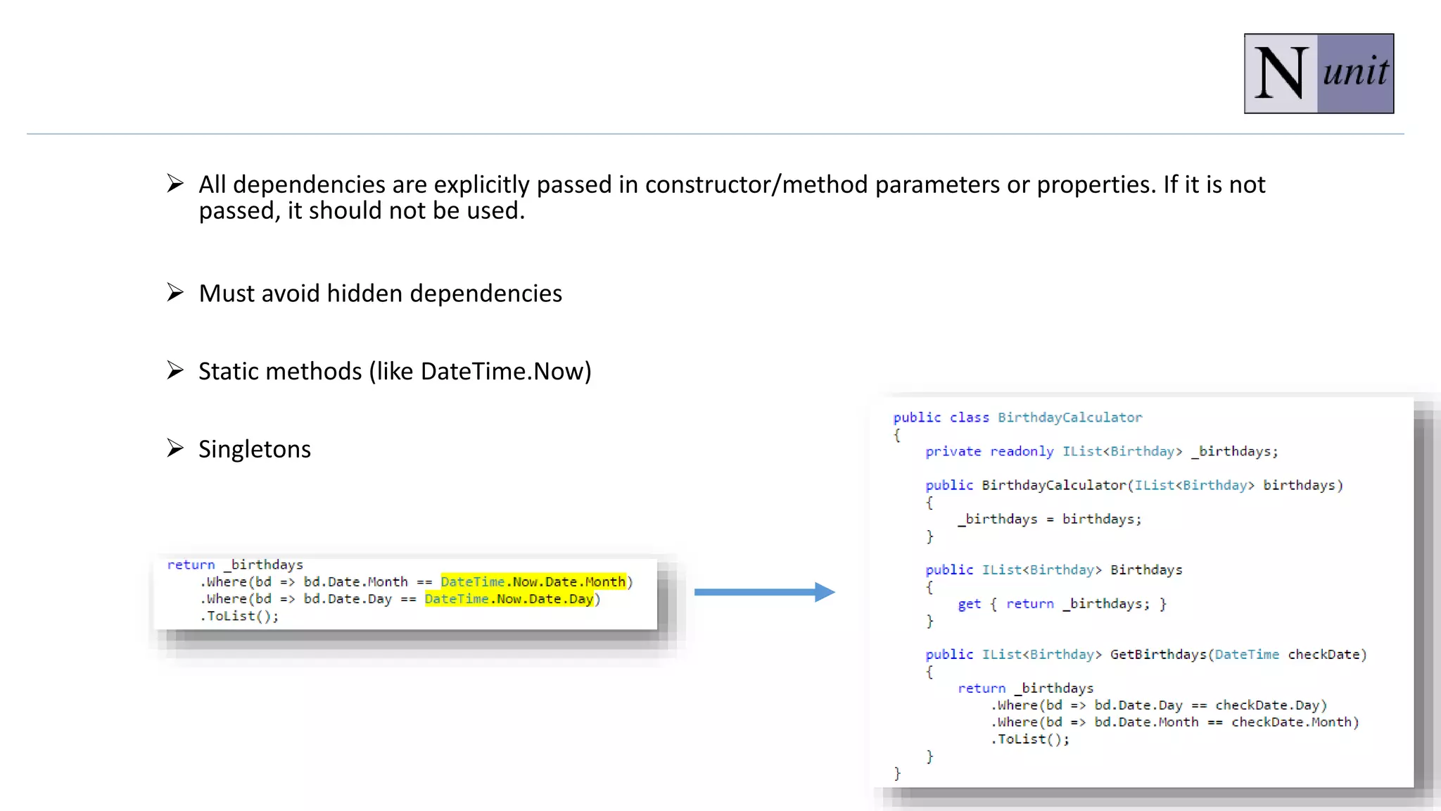  All dependencies are explicitly passed in constructor/method parameters or properties. If it is not
passed, it should not be used.
 Must avoid hidden dependencies
 Static methods (like DateTime.Now)
 Singletons
 