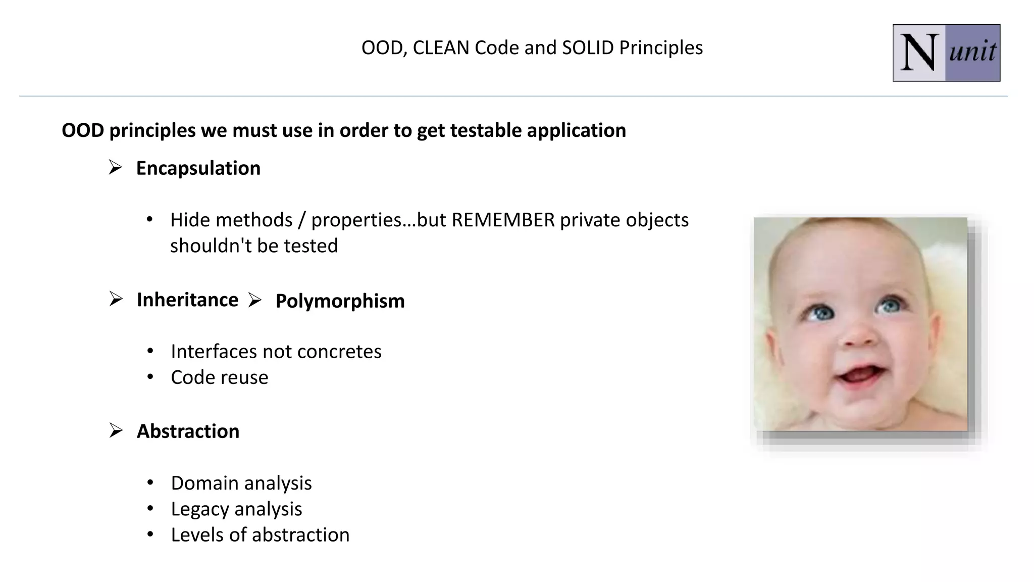 OOD, CLEAN Code and SOLID Principles
OOD principles we must use in order to get testable application
 Encapsulation
• Hide methods / properties…but REMEMBER private objects
shouldn't be tested
 Abstraction
• Domain analysis
• Legacy analysis
• Levels of abstraction
 Inheritance
• Interfaces not concretes
• Code reuse
 Polymorphism
 