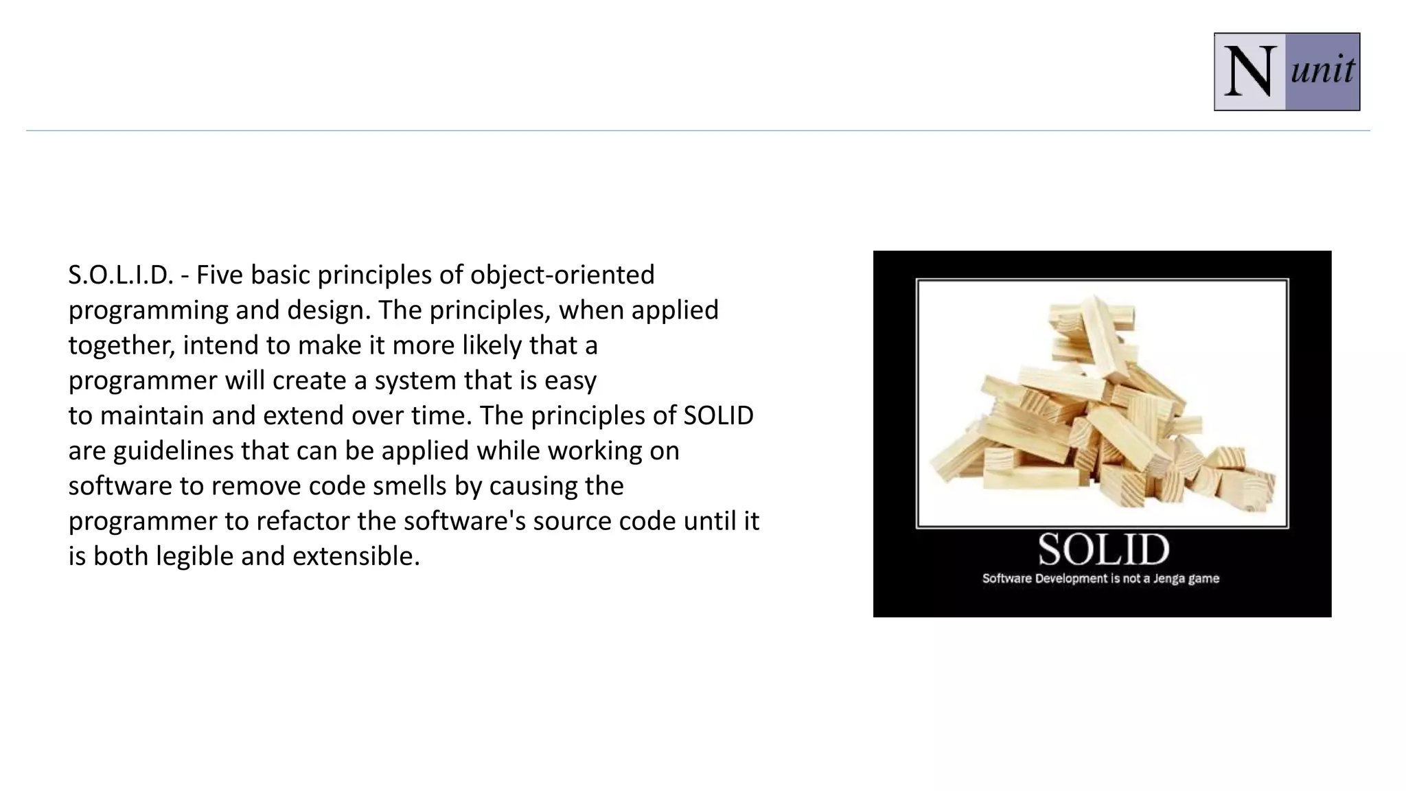 S.O.L.I.D. - Five basic principles of object-oriented
programming and design. The principles, when applied
together, intend to make it more likely that a
programmer will create a system that is easy
to maintain and extend over time. The principles of SOLID
are guidelines that can be applied while working on
software to remove code smells by causing the
programmer to refactor the software's source code until it
is both legible and extensible.
 