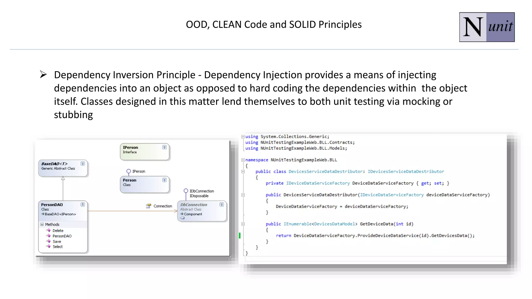 OOD, CLEAN Code and SOLID Principles
 Dependency Inversion Principle - Dependency Injection provides a means of injecting
dependencies into an object as opposed to hard coding the dependencies within the object
itself. Classes designed in this matter lend themselves to both unit testing via mocking or
stubbing
 