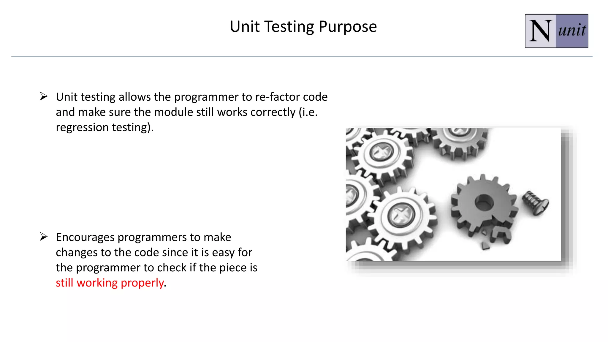  Encourages programmers to make
changes to the code since it is easy for
the programmer to check if the piece is
still working properly.
 Unit testing allows the programmer to re-factor code
and make sure the module still works correctly (i.e.
regression testing).
Unit Testing Purpose
 