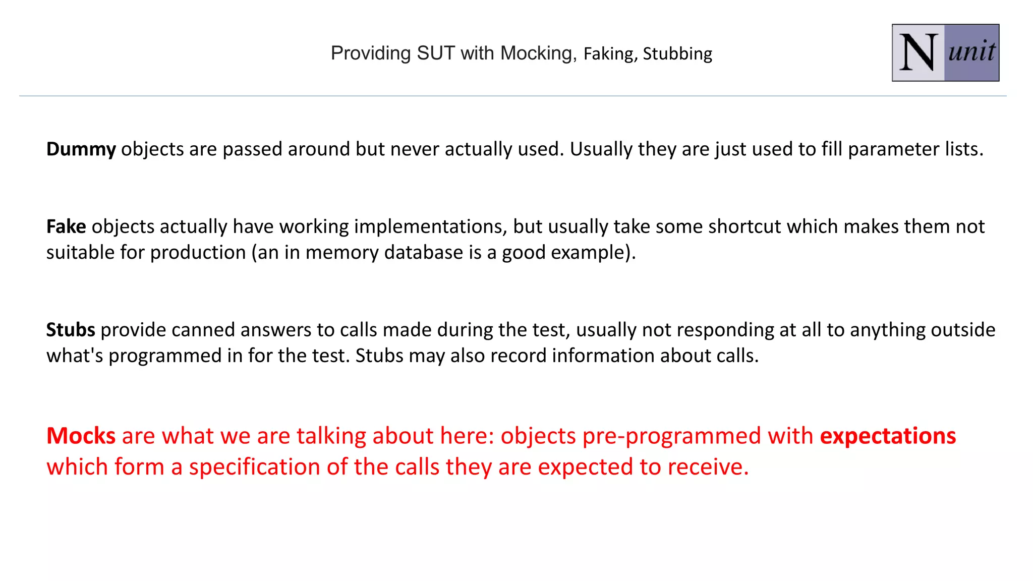 Providing SUT with Mocking, Faking, Stubbing
Dummy objects are passed around but never actually used. Usually they are just used to fill parameter lists.
Fake objects actually have working implementations, but usually take some shortcut which makes them not
suitable for production (an in memory database is a good example).
Stubs provide canned answers to calls made during the test, usually not responding at all to anything outside
what's programmed in for the test. Stubs may also record information about calls.
Mocks are what we are talking about here: objects pre-programmed with expectations
which form a specification of the calls they are expected to receive.
 