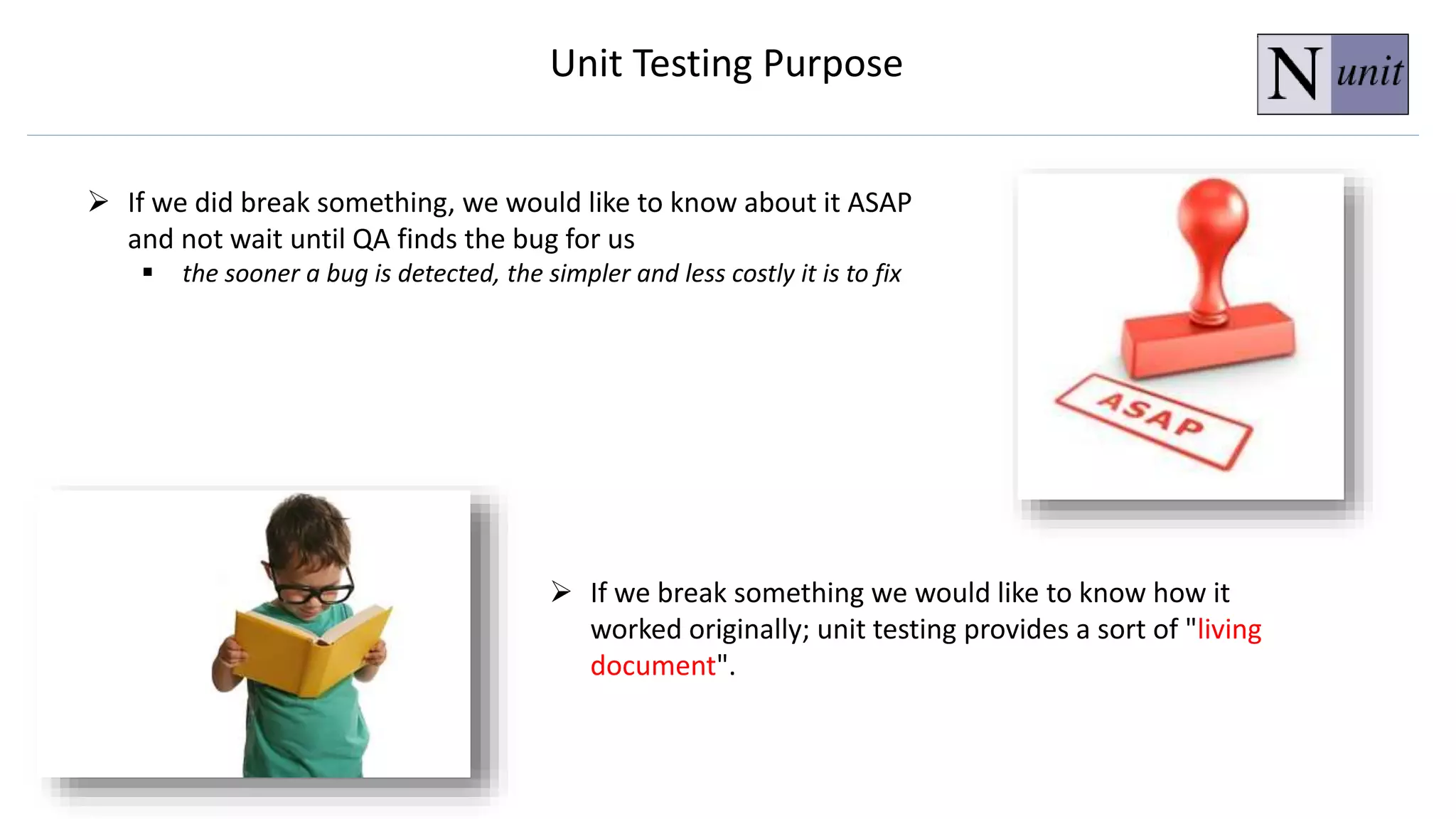  If we did break something, we would like to know about it ASAP
and not wait until QA finds the bug for us
 the sooner a bug is detected, the simpler and less costly it is to fix
 If we break something we would like to know how it
worked originally; unit testing provides a sort of "living
document".
Unit Testing Purpose
 