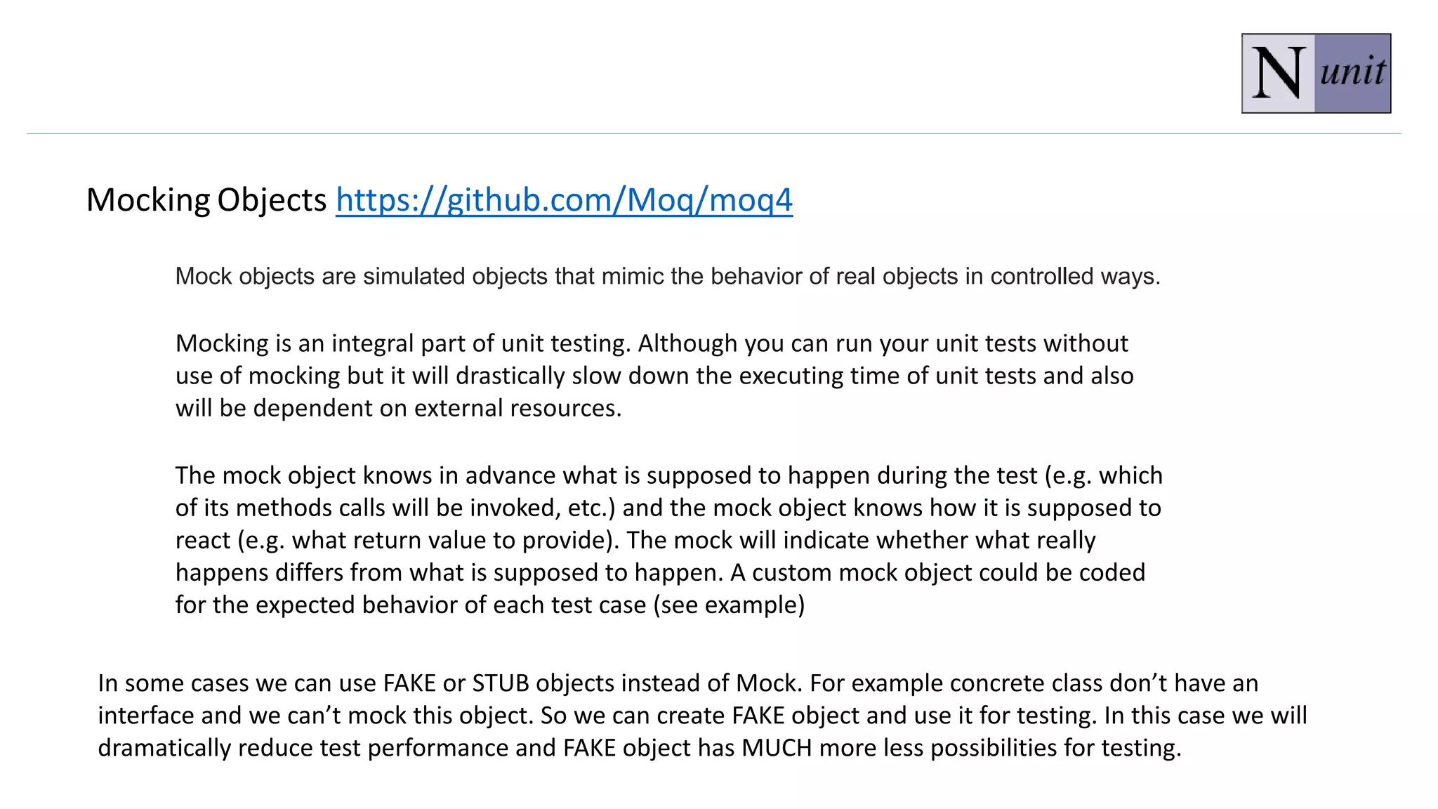 Mocking Objects https://github.com/Moq/moq4
Mocking is an integral part of unit testing. Although you can run your unit tests without
use of mocking but it will drastically slow down the executing time of unit tests and also
will be dependent on external resources.
The mock object knows in advance what is supposed to happen during the test (e.g. which
of its methods calls will be invoked, etc.) and the mock object knows how it is supposed to
react (e.g. what return value to provide). The mock will indicate whether what really
happens differs from what is supposed to happen. A custom mock object could be coded
for the expected behavior of each test case (see example)
In some cases we can use FAKE or STUB objects instead of Mock. For example concrete class don’t have an
interface and we can’t mock this object. So we can create FAKE object and use it for testing. In this case we will
dramatically reduce test performance and FAKE object has MUCH more less possibilities for testing.
Mock objects are simulated objects that mimic the behavior of real objects in controlled ways.
 