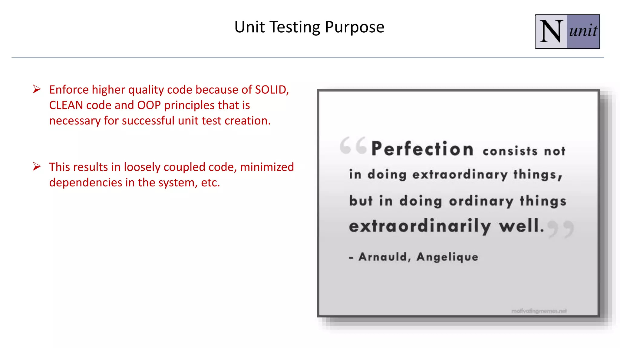  Enforce higher quality code because of SOLID,
CLEAN code and OOP principles that is
necessary for successful unit test creation.
 This results in loosely coupled code, minimized
dependencies in the system, etc.
Unit Testing Purpose
 