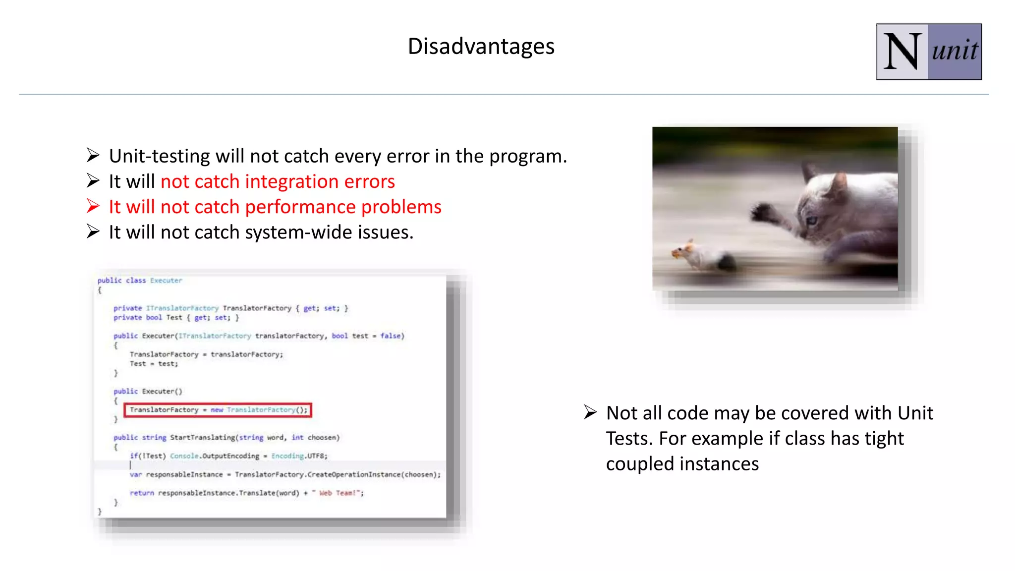  Unit-testing will not catch every error in the program.
 It will not catch integration errors
 It will not catch performance problems
 It will not catch system-wide issues.
Disadvantages
 Not all code may be covered with Unit
Tests. For example if class has tight
coupled instances
 