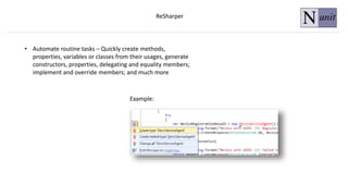 ReSharper
• Automate routine tasks – Quickly create methods,
properties, variables or classes from their usages, generate
constructors, properties, delegating and equality members;
implement and override members; and much more
Example:
 