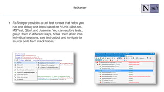 ReSharper
• ReSharper provides a unit test runner that helps you
run and debug unit tests based on NUnit, xUnit.net,
MSTest, QUnit and Jasmine. You can explore tests,
group them in different ways, break them down into
individual sessions, see test output and navigate to
source code from stack traces.
 