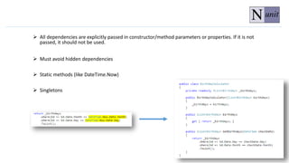  All dependencies are explicitly passed in constructor/method parameters or properties. If it is not
passed, it should not be used.
 Must avoid hidden dependencies
 Static methods (like DateTime.Now)
 Singletons
 