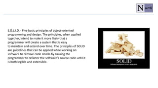 S.O.L.I.D. - Five basic principles of object-oriented
programming and design. The principles, when applied
together, intend to make it more likely that a
programmer will create a system that is easy
to maintain and extend over time. The principles of SOLID
are guidelines that can be applied while working on
software to remove code smells by causing the
programmer to refactor the software's source code until it
is both legible and extensible.
 
