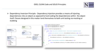 OOD, CLEAN Code and SOLID Principles
 Dependency Inversion Principle - Dependency Injection provides a means of injecting
dependencies into an object as opposed to hard coding the dependencies within the object
itself. Classes designed in this matter lend themselves to both unit testing via mocking or
stubbing
 