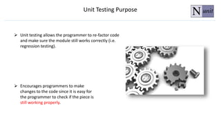  Encourages programmers to make
changes to the code since it is easy for
the programmer to check if the piece is
still working properly.
 Unit testing allows the programmer to re-factor code
and make sure the module still works correctly (i.e.
regression testing).
Unit Testing Purpose
 