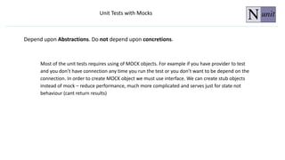 Most of the unit tests requires using of MOCK objects. For example if you have provider to test
and you don’t have connection any time you run the test or you don’t want to be depend on the
connection. In order to create MOCK object we must use interface. We can create stub objects
instead of mock – reduce performance, much more complicated and serves just for state not
behaviour (cant return results)
Unit Tests with Mocks
Depend upon Abstractions. Do not depend upon concretions.
 