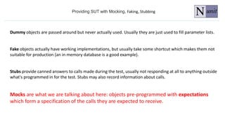 Providing SUT with Mocking, Faking, Stubbing
Dummy objects are passed around but never actually used. Usually they are just used to fill parameter lists.
Fake objects actually have working implementations, but usually take some shortcut which makes them not
suitable for production (an in memory database is a good example).
Stubs provide canned answers to calls made during the test, usually not responding at all to anything outside
what's programmed in for the test. Stubs may also record information about calls.
Mocks are what we are talking about here: objects pre-programmed with expectations
which form a specification of the calls they are expected to receive.
 