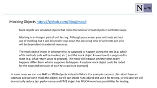 Mocking Objects https://github.com/Moq/moq4
Mocking is an integral part of unit testing. Although you can run your unit tests without
use of mocking but it will drastically slow down the executing time of unit tests and also
will be dependent on external resources.
The mock object knows in advance what is supposed to happen during the test (e.g. which
of its methods calls will be invoked, etc.) and the mock object knows how it is supposed to
react (e.g. what return value to provide). The mock will indicate whether what really
happens differs from what is supposed to happen. A custom mock object could be coded
for the expected behavior of each test case (see example)
In some cases we can use FAKE or STUB objects instead of Mock. For example concrete class don’t have an
interface and we can’t mock this object. So we can create FAKE object and use it for testing. In this case we will
dramatically reduce test performance and FAKE object has MUCH more less possibilities for testing.
Mock objects are simulated objects that mimic the behavior of real objects in controlled ways.
 