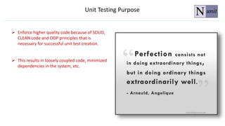  Enforce higher quality code because of SOLID,
CLEAN code and OOP principles that is
necessary for successful unit test creation.
 This results in loosely coupled code, minimized
dependencies in the system, etc.
Unit Testing Purpose
 