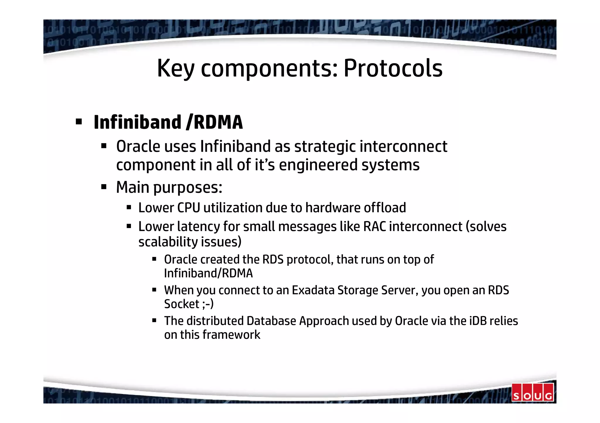 Key components: Protocols
Infiniband /RDMA
Oracle uses Infiniband as strategic interconnect
component in all of it’s engineered systems
Main purposes:
Lower CPU utilization due to hardware offload
Lower latency for small messages like RAC interconnect (solves
scalability issues)
Oracle created the RDS protocol, that runs on top of
Infiniband/RDMA
When you connect to an Exadata Storage Server, you open an RDS
Socket ;-)
The distributed Database Approach used by Oracle via the iDB relies
on this framework
 