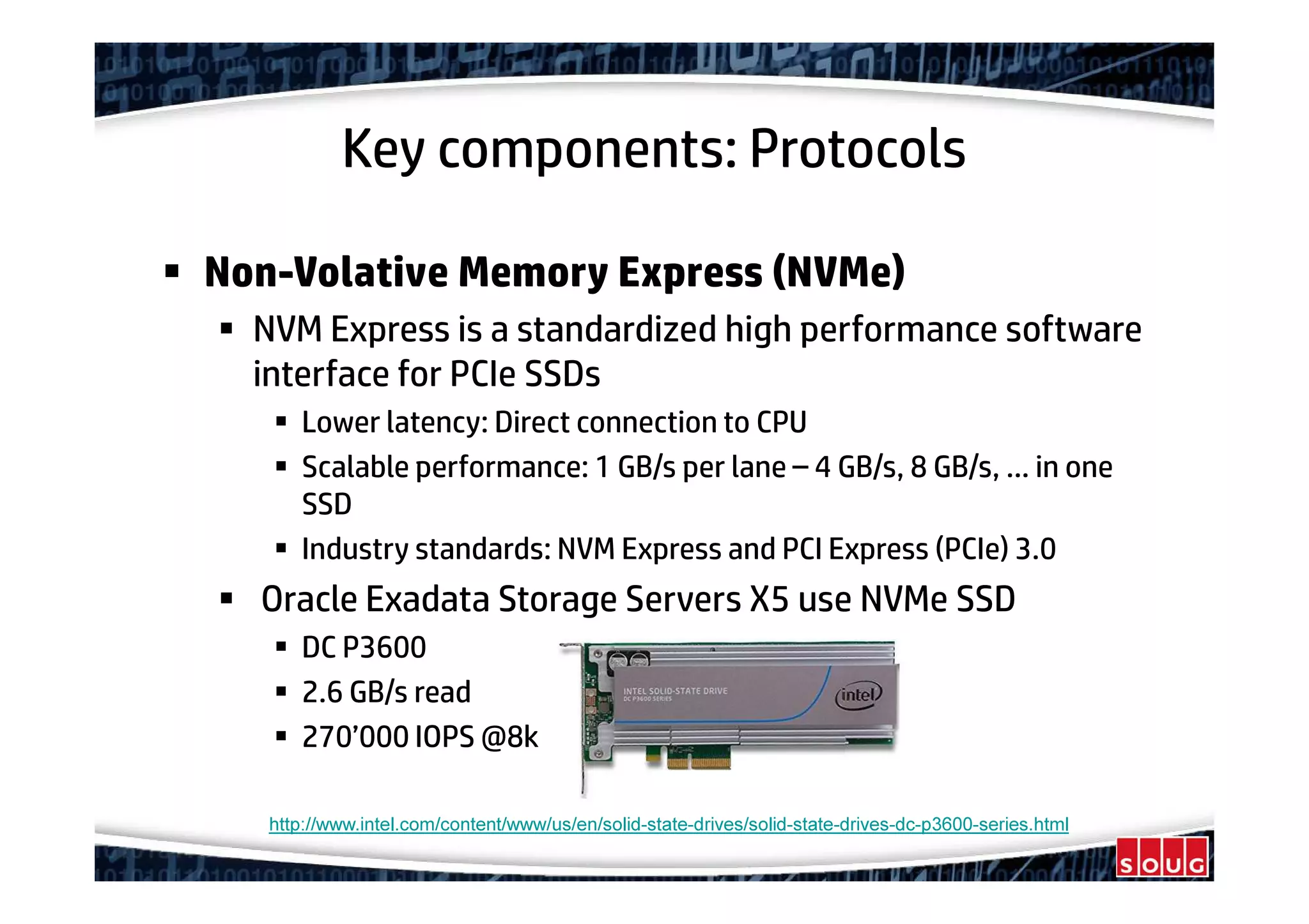 Key components: Protocols
Non-Volative Memory Express (NVMe)
NVM Express is a standardized high performance software
interface for PCIe SSDs
Lower latency: Direct connection to CPU
Scalable performance: 1 GB/s per lane – 4 GB/s, 8 GB/s, … in one
SSD
Industry standards: NVM Express and PCI Express (PCIe) 3.0
Oracle Exadata Storage Servers X5 use NVMe SSD
DC P3600
2.6 GB/s read
270’000 IOPS @8k
http://www.intel.com/content/www/us/en/solid-state-drives/solid-state-drives-dc-p3600-series.html
 