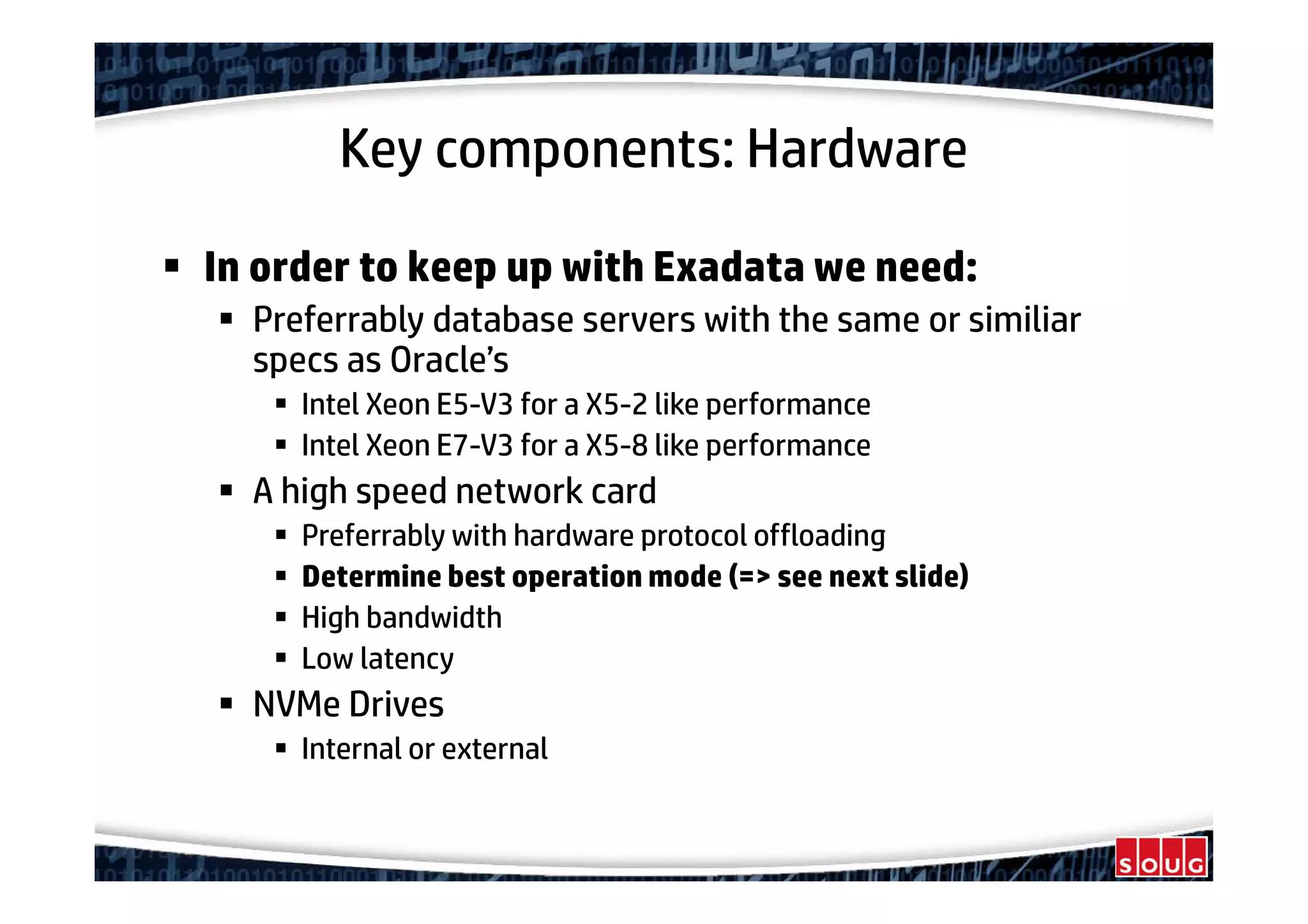 Key components: Hardware
In order to keep up with Exadata we need:
Preferrably database servers with the same or similiar
specs as Oracle’s
Intel Xeon E5-V3 for a X5-2 like performance
Intel Xeon E7-V3 for a X5-8 like performance
A high speed network card
Preferrably with hardware protocol offloading
Determine best operation mode (=> see next slide)
High bandwidth
Low latency
NVMe Drives
Internal or external
 