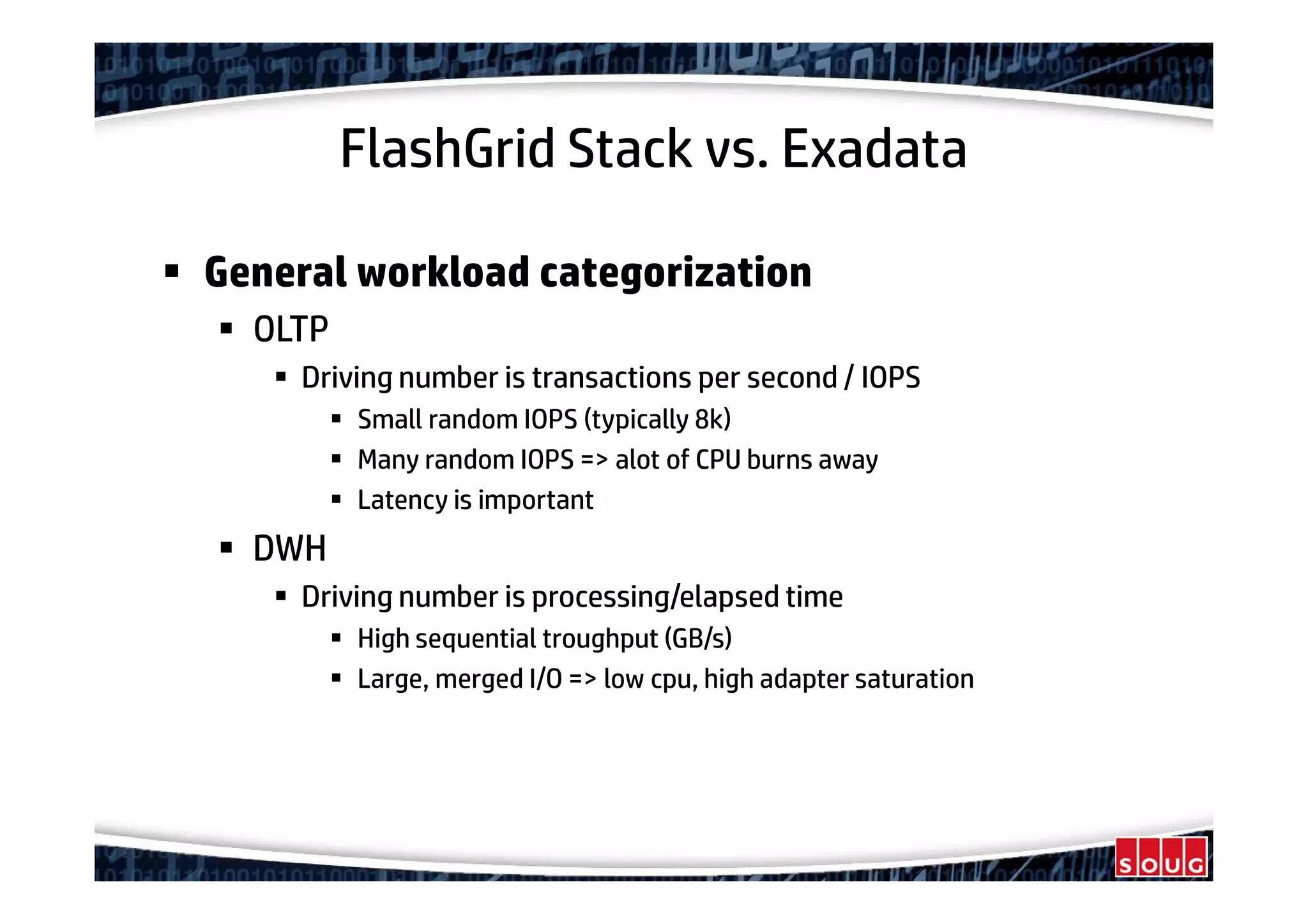 FlashGrid Stack vs. Exadata
General workload categorization
OLTP
Driving number is transactions per second / IOPS
Small random IOPS (typically 8k)
Many random IOPS => alot of CPU burns away
Latency is important
DWH
Driving number is processing/elapsed time
High sequential troughput (GB/s)
Large, merged I/O => low cpu, high adapter saturation
 