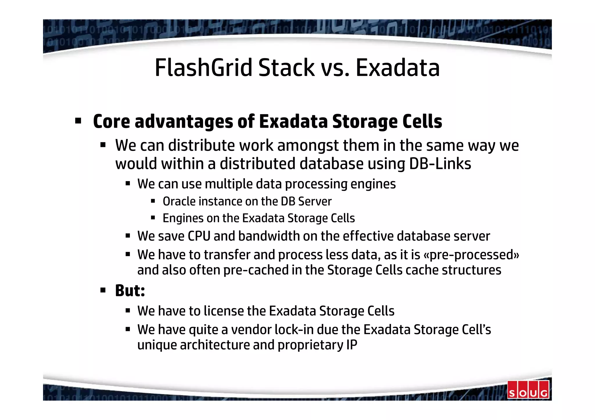 FlashGrid Stack vs. Exadata
Core advantages of Exadata Storage Cells
We can distribute work amongst them in the same way we
would within a distributed database using DB-Links
We can use multiple data processing engines
Oracle instance on the DB Server
Engines on the Exadata Storage Cells
We save CPU and bandwidth on the effective database server
We have to transfer and process less data, as it is «pre-processed»
and also often pre-cached in the Storage Cells cache structures
But:
We have to license the Exadata Storage Cells
We have quite a vendor lock-in due the Exadata Storage Cell’s
unique architecture and proprietary IP
 