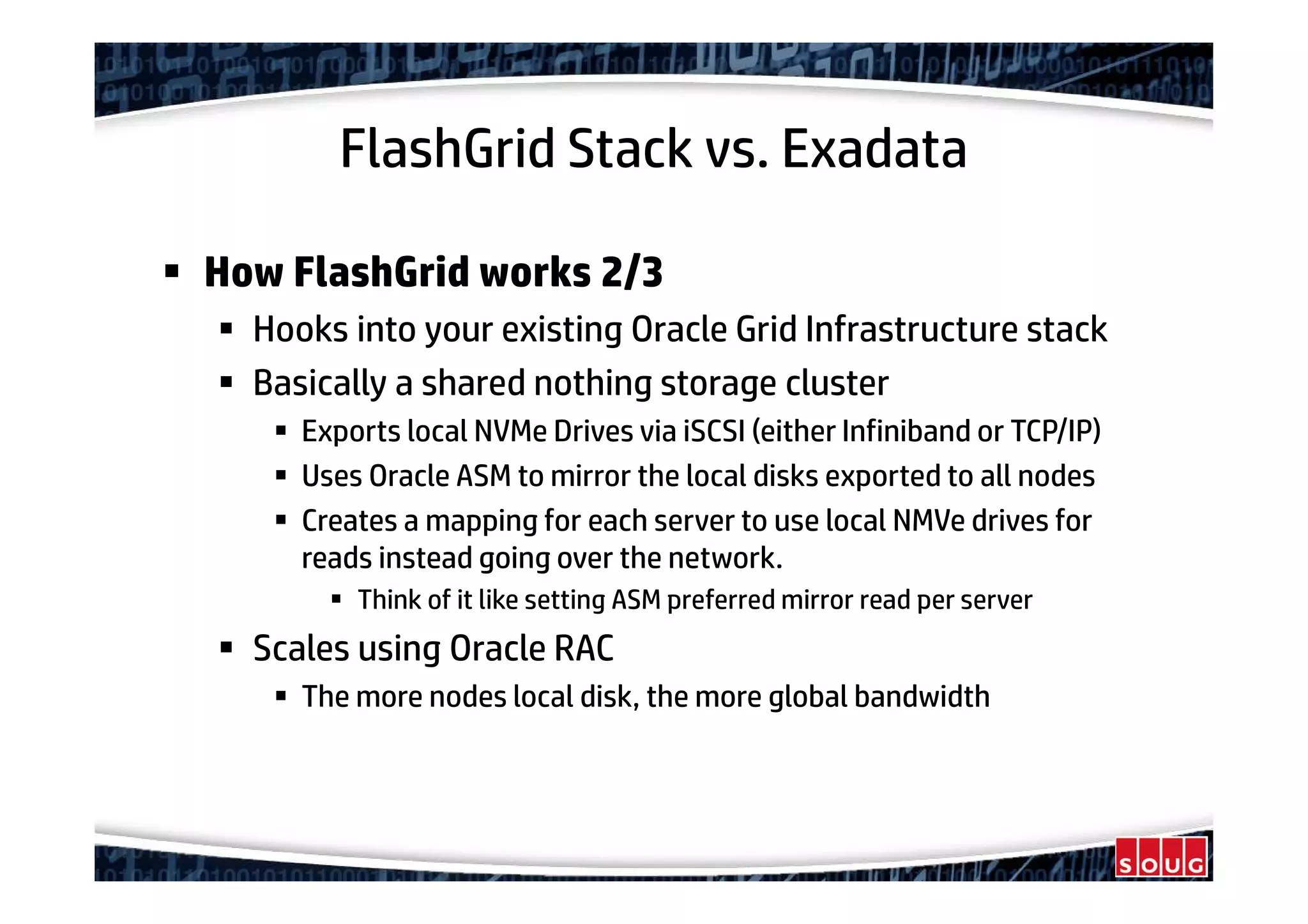 FlashGrid Stack vs. Exadata
How FlashGrid works 2/3
Hooks into your existing Oracle Grid Infrastructure stack
Basically a shared nothing storage cluster
Exports local NVMe Drives via iSCSI (either Infiniband or TCP/IP)
Uses Oracle ASM to mirror the local disks exported to all nodes
Creates a mapping for each server to use local NMVe drives for
reads instead going over the network.
Think of it like setting ASM preferred mirror read per server
Scales using Oracle RAC
The more nodes local disk, the more global bandwidth
 