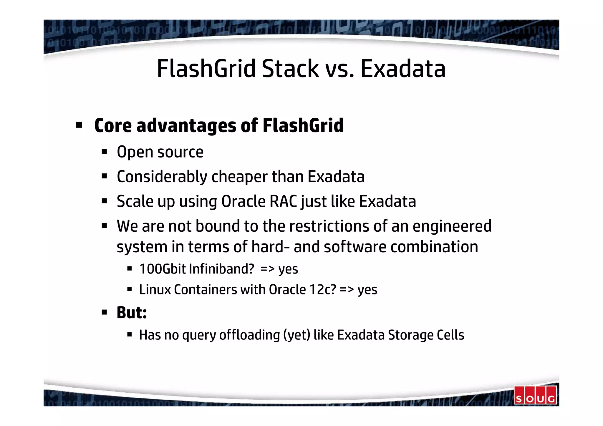 FlashGrid Stack vs. Exadata
Core advantages of FlashGrid
Open source
Considerably cheaper than Exadata
Scale up using Oracle RAC just like Exadata
We are not bound to the restrictions of an engineered
system in terms of hard- and software combination
100Gbit Infiniband? => yes
Linux Containers with Oracle 12c? => yes
But:
Has no query offloading (yet) like Exadata Storage Cells
 