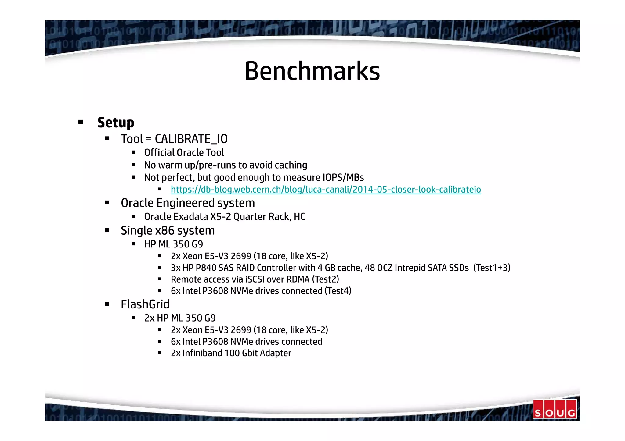 Benchmarks
Setup
Tool = CALIBRATE_IO
Official Oracle Tool
No warm up/pre-runs to avoid caching
Not perfect, but good enough to measure IOPS/MBs
https://db-blog.web.cern.ch/blog/luca-canali/2014-05-closer-look-calibrateio
Oracle Engineered system
Oracle Exadata X5-2 Quarter Rack, HC
Single x86 system
HP ML 350 G9
2x Xeon E5-V3 2699 (18 core, like X5-2)
3x HP P840 SAS RAID Controller with 4 GB cache, 48 OCZ Intrepid SATA SSDs (Test1+3)
Remote access via iSCSI over RDMA (Test2)
6x Intel P3608 NVMe drives connected (Test4)
FlashGrid
2x HP ML 350 G9
2x Xeon E5-V3 2699 (18 core, like X5-2)
6x Intel P3608 NVMe drives connected
2x Infiniband 100 Gbit Adapter
 