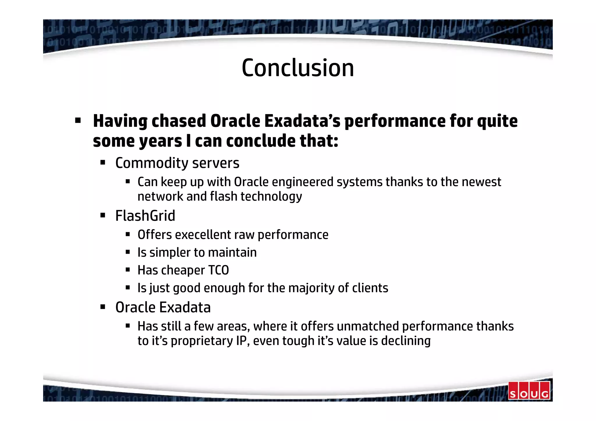 Conclusion
Having chased Oracle Exadata’s performance for quite
some years I can conclude that:
Commodity servers
Can keep up with Oracle engineered systems thanks to the newest
network and flash technology
FlashGrid
Offers execellent raw performance
Is simpler to maintain
Has cheaper TCO
Is just good enough for the majority of clients
Oracle Exadata
Has still a few areas, where it offers unmatched performance thanks
to it’s proprietary IP, even tough it’s value is declining
 