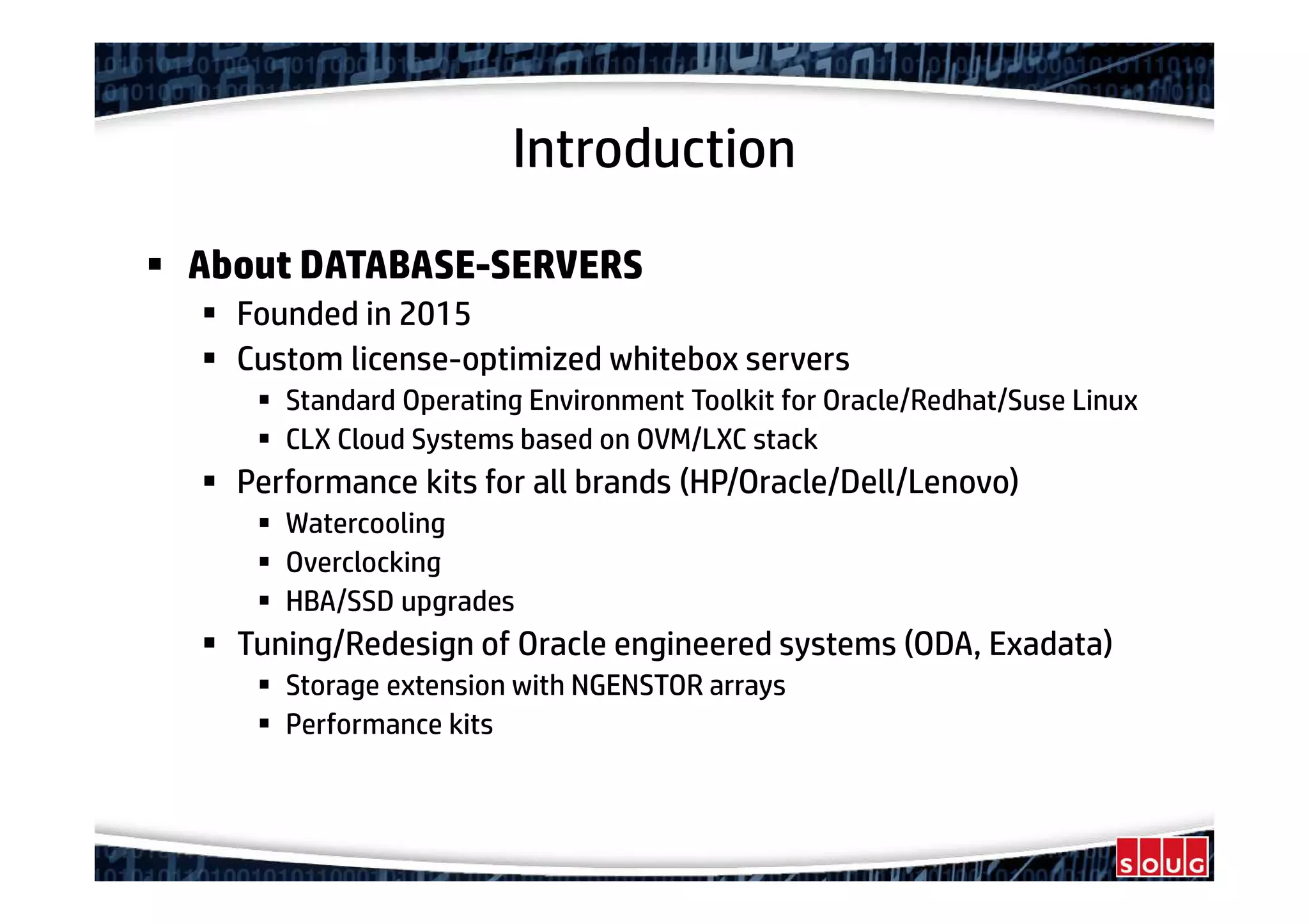 Introduction
About DATABASE-SERVERS
Founded in 2015
Custom license-optimized whitebox servers
Standard Operating Environment Toolkit for Oracle/Redhat/Suse Linux
CLX Cloud Systems based on OVM/LXC stack
Performance kits for all brands (HP/Oracle/Dell/Lenovo)
Watercooling
Overclocking
HBA/SSD upgrades
Tuning/Redesign of Oracle engineered systems (ODA, Exadata)
Storage extension with NGENSTOR arrays
Performance kits
 