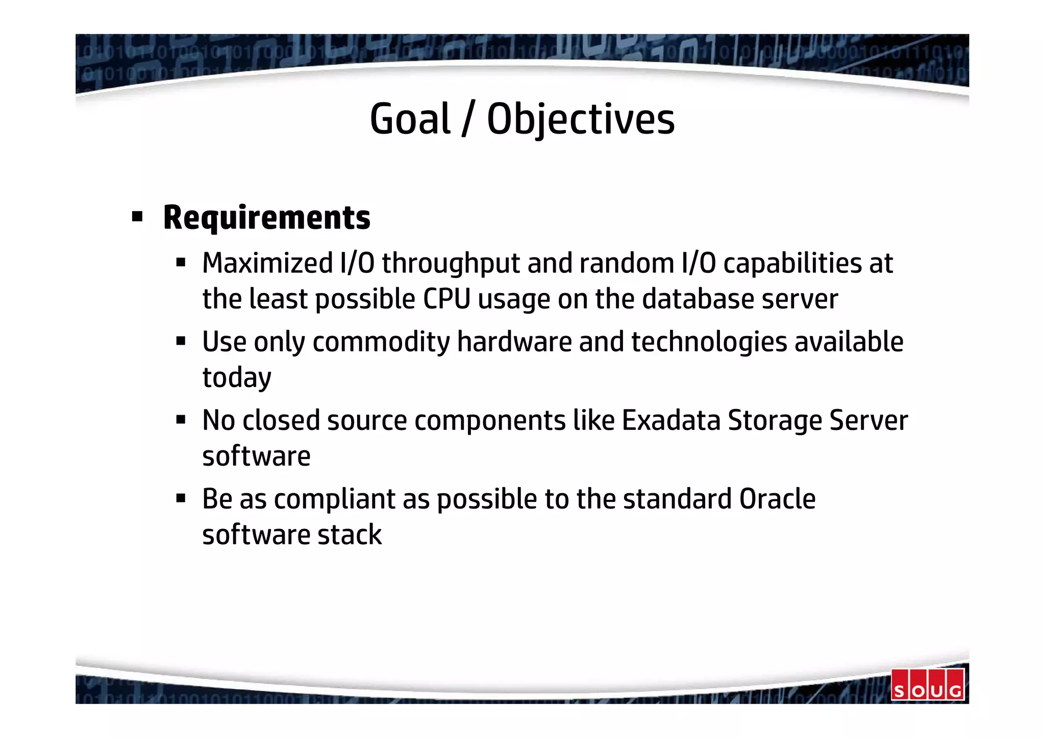 Goal / Objectives
Requirements
Maximized I/O throughput and random I/O capabilities at
the least possible CPU usage on the database server
Use only commodity hardware and technologies available
today
No closed source components like Exadata Storage Server
software
Be as compliant as possible to the standard Oracle
software stack
 