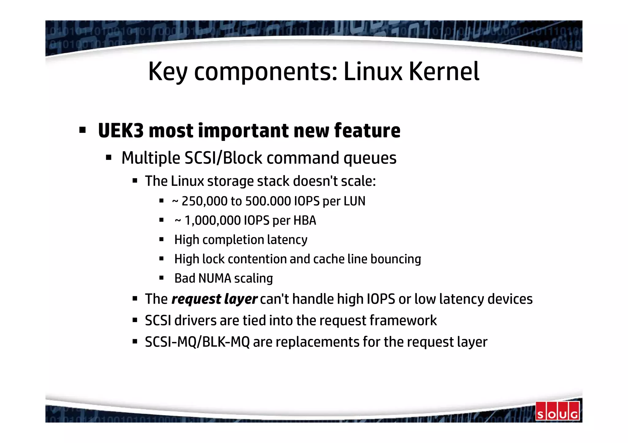 Key components: Linux Kernel
UEK3 most important new feature
Multiple SCSI/Block command queues
The Linux storage stack doesn't scale:
~ 250,000 to 500.000 IOPS per LUN
~ 1,000,000 IOPS per HBA
High completion latency
High lock contention and cache line bouncing
Bad NUMA scaling
The request layer can't handle high IOPS or low latency devices
SCSI drivers are tied into the request framework
SCSI-MQ/BLK-MQ are replacements for the request layer
 