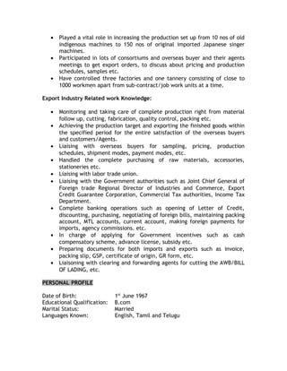 • Played a vital role in increasing the production set up from 10 nos of old
indigenous machines to 150 nos of original imported Japanese singer
machines.
• Participated in lots of consortiums and overseas buyer and their agents
meetings to get export orders, to discuss about pricing and production
schedules, samples etc.
• Have controlled three factories and one tannery consisting of close to
1000 workmen apart from sub-contract/job work units at a time.
Export Industry Related work Knowledge:
• Monitoring and taking care of complete production right from material
follow up, cutting, fabrication, quality control, packing etc.
• Achieving the production target and exporting the finished goods within
the specified period for the entire satisfaction of the overseas buyers
and customers/Agents.
• Liaising with overseas buyers for sampling, pricing, production
schedules, shipment modes, payment modes, etc.
• Handled the complete purchasing of raw materials, accessories,
stationeries etc.
• Liaising with labor trade union.
• Liaising with the Government authorities such as Joint Chief General of
Foreign trade Regional Director of Industries and Commerce, Export
Credit Guarantee Corporation, Commercial Tax authorities, Income Tax
Department.
• Complete banking operations such as opening of Letter of Credit,
discounting, purchasing, negotiating of foreign bills, maintaining packing
account, MTL accounts, current account, making foreign payments for
imports, agency commissions. etc.
• In charge of applying for Government incentives such as cash
compensatory scheme, advance license, subsidy etc.
• Preparing documents for both imports and exports such as invoice,
packing slip, GSP, certificate of origin, GR form, etc.
• Liaisoning with clearing and forwarding agents for cutting the AWB/BILL
OF LADING, etc.
PERSONAL PROFILE
Date of Birth: 1st
June 1967
Educational Qualification: B.com
Marital Status: Married
Languages Known: English, Tamil and Telugu
 
