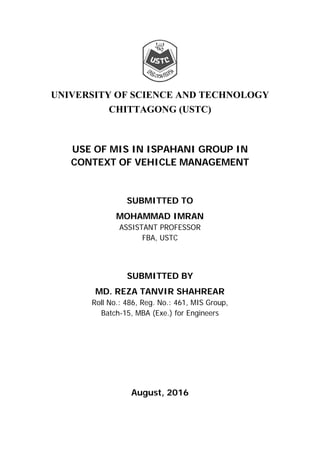 UNIVERSITY OF SCIENCE AND TECHNOLOGY
CHITTAGONG (USTC)
USE OF MIS IN ISPAHANI GROUP IN
CONTEXT OF VEHICLE MANAGEMENT
SUBMITTED TO
MOHAMMAD IMRAN
ASSISTANT PROFESSOR
FBA, USTC
SUBMITTED BY
MD. REZA TANVIR SHAHREAR
Roll No.: 486, Reg. No.: 461, MIS Group,
Batch-15, MBA (Exe.) for Engineers
August, 2016
 