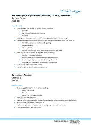 Russell Lloyd
RUSSELL.LLOYD@SPOTLESS.COM.AU
0439 880 492
Site Manager, Cooper Basin (Moomba, Jackson, Mereenie)
Spotless Group
2012-2014
RESPONSIBILITIES
 Overseeing key siteservices for Spotless clients,including:
 Security
 Facilities maintenanceand cleaning
 Catering
 Leading team of approximately 80 staff deliveringservices to 1,000-person camp
 Leveraging background in complianceauditingto ensure adherence to contractual terms, by:
 Providinghazard investigations and reporting
 Reviewing SWPs
 Checking IMVS exceptions
 Leading audits of food safety quality and compliancewith HACCP
 Managingresourcingaspects of largestaff cohort, including:
 Leading trainingand inductions
 Coordinatinglogisticsand accommodation for personnel
 Developing strategies to recruitand retain quality staff
 Monthly reporting on KPIs,wage budgets and overtime
 Overseeing purchasingand stock control
 Maintainingcontinuous improvement processes
Operations Manager
Cater Care
2010-2012
RESPONSIBILITIES
 Overseeing portfolio of 12 diversesites,including:
 Aged carefacilities
 Schools
 Business & Industry clientsites
 Managingstaff of 40 personnel
 Leading Health and safety audits and developing strategies to continuously improveperformance
 Auditing Food Safety complianceto HACCP
 Implementing Safe Work Procedures and investigatingincidents or near misses
 Overseeing budgeting and cost control
 