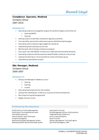 Russell Lloyd
RUSSELL.LLOYD@SPOTLESS.COM.AU
0439 880 492
Compliance Operator, Medirest
Compass Group
2007-2010
RESPONSIBILITIES
 Overseeing compliancemanagement program for portfolio of aged carefacilities,for:
 Catering (HACCP)
 Cleaning
 Auditing compliancewith SLAs and external regulatory standards
 Trainingstaff to improve their performance againstidentified compliancegaps
 Overseeing staff accreditation againstAged Care Standards
 Implementing food auditingacross32 sites
 Monitoring32 sites to Compass Complianceprogram.
 Ensuring all sites meet HACCAP and Australian / New Zealand Food Safety Standards
 Overseeing compliancewith Occupational Health & Safety standards across all sites
 Leading and reporting on risk assessments for clients and Compass group
 Implementing improvement projects
Site Manager, Medirest
Compass Group
2000-2007
RESPONSIBILITIES
 Acting as Site Manager for Medirest, across:
 Catering
 Cleaning
 Laundry
 Overseeing food preparation for 150 residents
 Leading menu development, to deliver on quality and nutritional objectives
 Recruiting,trainingand managing staff
 Budget and stock control
Professional Development
CertificateIV in FrontlineManagement
Certificateof TrainingAnd Assessment
Food Safety Supervisor
Internal Auditor, Audit Techniques
IncidentInvestigation
Auditing Food Safety Management System
Developing HACCP Based Food Safety System
Lead Auditor Training
Risk Management Courses: Risk Essentials,
Integrated Risk & Compliance
Ensure a Safe Workplace
Senior FirstAid
Spotless Management TrainingProgram
Qualified Chef,Regency TAFE
 