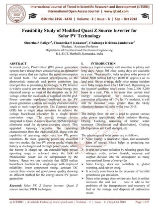 International Journal of Trend in
International Open Access Journal
ISSN No: 2456
@ IJTSRD | Available Online @ www.ijtsrd.com
Feasibility Study of Modified Quasi Z Source Inverter
Solar PV Technology
Shwetha S Baligar1
, Chandrika S Kukanur
Department of
K.L.E.I.T, Hubballi, Karnataka, India
ABSTRACT
In recent years, Photovoltaic (PV) power generation
systems have always been considered as an alternative
energy source that can lighten the rapid consumption
of fossil fuels. The current developments in the
photovoltaic materials and power converters has
emerged this as promising technology. A PV inverter
is widely used to convert the photovoltaic energy into
electrical energy as most of the demands are in AC
voltage, either for local loads or supplied into the grid.
Power converter topologies employed in the PV
power generation systems are mainly characterized by
single or multi stage inverters. The Z-source inverter
(ZSI) has a single stage structure to achieve the
voltage buck/boost character in a single power
conversion stage. The energy storage device
integrated to Quasi Z-source inverter (QZSI) topology
eliminates need for an extra charging circuit. This
upgraded topology acquires the o
characteristics from the traditional ZSI, along with the
capability of operating under very low PV power
conditions. Its main operating points are classified
into two modes, the low PV power mode, where the
battery is discharged and the high power
the battery is charge up. An extended input power
operating range is achieved since the lack of
Photovoltaic power can be compensated by the
battery. Hence we can conclude that QZSI realize
boost/buck function in a single-stage with improved
reliability, lower component rating, constant DC
current from source and good power quality showing
an efficient method for the energy-stored PV power
generation
Keyword: Solar PV, Z Source inverter, Quasi Z
source inverter, PWM techniques.
International Journal of Trend in Scientific Research and Development (IJTSRD)
International Open Access Journal | www.ijtsrd.com
ISSN No: 2456 - 6470 | Volume - 2 | Issue – 6 | Sep
www.ijtsrd.com | Volume – 2 | Issue – 6 | Sep-Oct 2018
f Modified Quasi Z Source Inverter
Solar PV Technology
, Chandrika S Kukanur1
, Chaitanya Krishna Jambotkar
1
Student, 2
Assistant Professor
Department of Electrical and Electronics Engineering,
K.L.E.I.T, Hubballi, Karnataka, India
In recent years, Photovoltaic (PV) power generation
systems have always been considered as an alternative
he rapid consumption
of fossil fuels. The current developments in the
photovoltaic materials and power converters has
emerged this as promising technology. A PV inverter
is widely used to convert the photovoltaic energy into
e demands are in AC
voltage, either for local loads or supplied into the grid.
Power converter topologies employed in the PV
power generation systems are mainly characterized by
source inverter
e structure to achieve the
voltage buck/boost character in a single power
conversion stage. The energy storage device
source inverter (QZSI) topology
eliminates need for an extra charging circuit. This
upgraded topology acquires the operating
characteristics from the traditional ZSI, along with the
capability of operating under very low PV power
conditions. Its main operating points are classified
into two modes, the low PV power mode, where the
battery is discharged and the high power mode, where
the battery is charge up. An extended input power
operating range is achieved since the lack of
Photovoltaic power can be compensated by the
battery. Hence we can conclude that QZSI realize
stage with improved
eliability, lower component rating, constant DC
current from source and good power quality showing
stored PV power
Solar PV, Z Source inverter, Quasi Z
I. INTRODUCTION
India is a tropical country with sunshine in plenty and
long days. About 301 clear sunny days are available
in a year. Theoretically, India receives solar power of
about 5000 trillion kWh/yr (600
land area. On an average, daily solar energy incident
over India ranges from 4 to 7 kWh/m2. Depending on
the location sunshine hours varie
hours in a year. This is far more than current total
energy consumption. For instance, assuming
conversion efficiency of 10% for PV modules, it will
still be thousand times greater than the likely
electricity demand in India by the year
The energy from the sun is used to operate various
solar power applications, which includes Heating,
Drying, Cooking, seasoning of timber, water
treatment (Distillation and disinfection), Cooling
(Refrigeration and Cold storage), etc.
The advantages of solar power are as follows,
Solar Energy is renewable, clean, and sustainable
form of energy which helps in protecting our
environment.
It does not create pollution by releasing gases like
nitrogen oxide, carbon dioxide, mercury and
sulphur dioxide into the atmosphere as many
conventional forms of energy do.
Solar Energy, does not contribute to global
warming, acid rain or smog.
It actively contributes to the decrease of harmful
greenhouse gas emissions.
Since solar energy does no
increases the cost nor does it add to the
problems of the transportation and recovery of
fuel or the storage and disposal of radioactive
waste.
Research and Development (IJTSRD)
www.ijtsrd.com
6 | Sep – Oct 2018
Oct 2018 Page: 1327
f Modified Quasi Z Source Inverter for
Chaitanya Krishna Jambotkar2
India is a tropical country with sunshine in plenty and
long days. About 301 clear sunny days are available
in a year. Theoretically, India receives solar power of
yr (600TW approx.) on its
land area. On an average, daily solar energy incident
over India ranges from 4 to 7 kWh/m2. Depending on
the location sunshine hours varies from 2,300–3,200
hours in a year. This is far more than current total
energy consumption. For instance, assuming
conversion efficiency of 10% for PV modules, it will
still be thousand times greater than the likely
electricity demand in India by the year 2015.
The energy from the sun is used to operate various
solar power applications, which includes Heating,
Drying, Cooking, seasoning of timber, water
treatment (Distillation and disinfection), Cooling
(Refrigeration and Cold storage), etc.
The advantages of solar power are as follows,
Solar Energy is renewable, clean, and sustainable
form of energy which helps in protecting our
It does not create pollution by releasing gases like
nitrogen oxide, carbon dioxide, mercury and
lphur dioxide into the atmosphere as many
conventional forms of energy do.
Solar Energy, does not contribute to global
warming, acid rain or smog.
It actively contributes to the decrease of harmful
greenhouse gas emissions.
Since solar energy does not use any fuel, it neither
increases the cost nor does it add to the
problems of the transportation and recovery of
fuel or the storage and disposal of radioactive
 