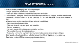 OpenFabrics Alliance Workshop 2017
GEN-Z ATTRIBUTES (CONTINUED)
 Market-driven packaging and fabric topologies
• Single or multi-link point-to-point topologies
• Switched fabric topologies—component-integrated or discrete
 Common data transport with application semantic overlays to support diverse component
types—processors (variety of types), memory, I/O, storage, network, FPGA, DSP, graphics,
etc.
 Workload and environmentally-driven optional capabilities
• Asymmetric interfaces and links
• Real-time dynamic interface width and link width
• Memory persistency
• Hardware-based differentiated communication services.
• Advanced and vendor-defined operations.
• Messaging services for any-to-any communications between diverse component types
 Strong data integrity combined with transparent end-to-end packet error recovery.
 Operating system (OS) and processor independence.
 