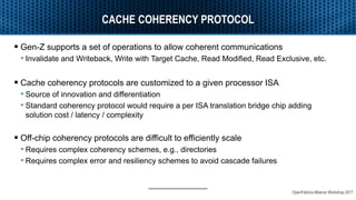 OpenFabrics Alliance Workshop 2017
CACHE COHERENCY PROTOCOL
 Gen-Z supports a set of operations to allow coherent communications
• Invalidate and Writeback, Write with Target Cache, Read Modified, Read Exclusive, etc.
 Cache coherency protocols are customized to a given processor ISA
• Source of innovation and differentiation
• Standard coherency protocol would require a per ISA translation bridge chip adding
solution cost / latency / complexity
 Off-chip coherency protocols are difficult to efficiently scale
• Requires complex coherency schemes, e.g., directories
• Requires complex error and resiliency schemes to avoid cascade failures
 