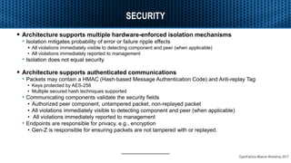 OpenFabrics Alliance Workshop 2017
SECURITY
 Architecture supports multiple hardware-enforced isolation mechanisms
• Isolation mitigates probability of error or failure ripple effects
 All violations immediately visible to detecting component and peer (when applicable)
• All violations immediately reported to management
• Isolation does not equal security
 Architecture supports authenticated communications
• Packets may contain a HMAC (Hash-based Message Authentication Code) and Anti-replay Tag
• Keys protected by AES-256
• Multiple secured hash techniques supported
• Communicating components validate the security fields
• Authorized peer component, untampered packet, non-replayed packet
• All violations immediately visible to detecting component and peer (when applicable)
• All violations immediately reported to management
• Endpoints are responsible for privacy, e.g., encryption
• Gen-Z is responsible for ensuring packets are not tampered with or replayed.
 