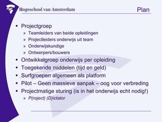 PlanProjectgroepTeamleiders van beide opleidingenProjectleiders onderwijs uit teamOnderwijskundigeOntwerpers/bouwersOntwikkelgroep onderwijs per opleidingToegekende middelen (tijd en geld)Surfgroepen algemeen als platformPilot – Geen massieve aanpak – oog voor verbredingProjectmatige sturing (is in het onderwijs echt nodig!)P(roject) (D)ictator
