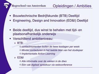 Opleidingen / AmbitiesBouwtechnische Bedrijfskunde (BTB) DeeltijdEngineering, Design and Innovation (ED&I) DeeltijdBeide deeltijd, dus winst te behalen met tijd- en plaatsonafhankelijk onderwijsVerschillend ambitieniveau:BTB:contactmomenten buiten de twee lesdagen per weekMinder contacturen in het laatste blok van het studiejaarImplementatie ActionLearningED&IAlle informatie over de vakken in de dlwoEén vak digitaal spreekuur via webconference