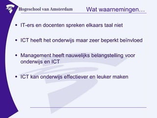 Wat waarnemingen…IT-ers en docenten spreken elkaars taal nietICT heeft het onderwijs maar zeer beperkt beïnvloedManagement heeft nauwelijks belangstelling voor onderwijs en ICTICT kan onderwijs effectiever en leuker maken